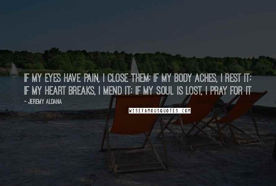 Jeremy Aldana Quotes: If my eyes have pain, I close them; If my body aches, I rest it; If my heart breaks, I mend it; If my soul is lost, I pray for it