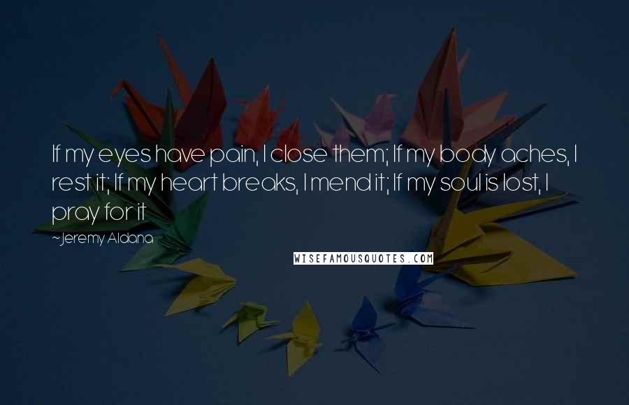 Jeremy Aldana Quotes: If my eyes have pain, I close them; If my body aches, I rest it; If my heart breaks, I mend it; If my soul is lost, I pray for it