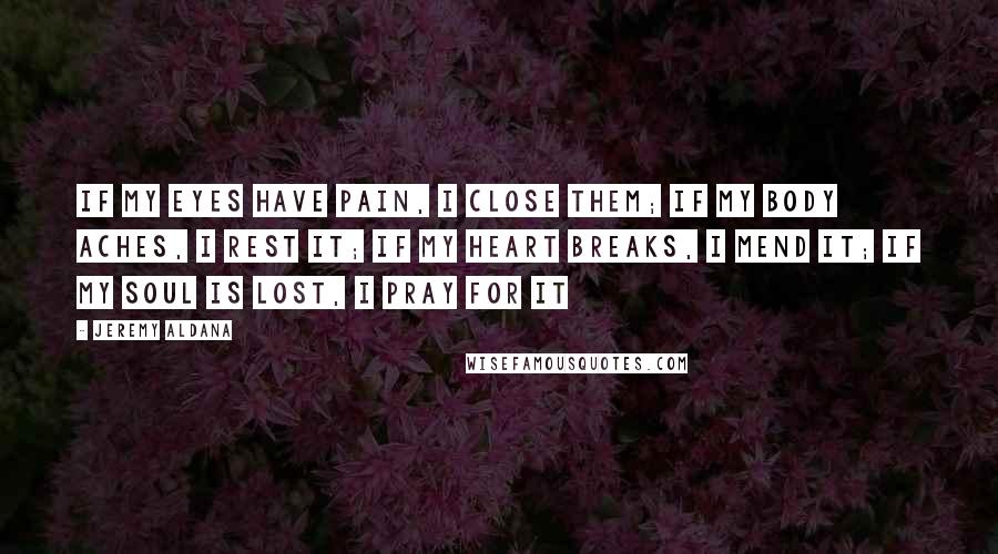 Jeremy Aldana Quotes: If my eyes have pain, I close them; If my body aches, I rest it; If my heart breaks, I mend it; If my soul is lost, I pray for it