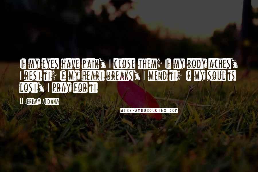 Jeremy Aldana Quotes: If my eyes have pain, I close them; If my body aches, I rest it; If my heart breaks, I mend it; If my soul is lost, I pray for it