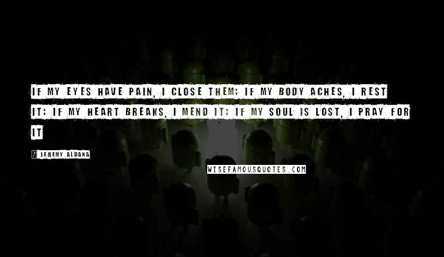 Jeremy Aldana Quotes: If my eyes have pain, I close them; If my body aches, I rest it; If my heart breaks, I mend it; If my soul is lost, I pray for it