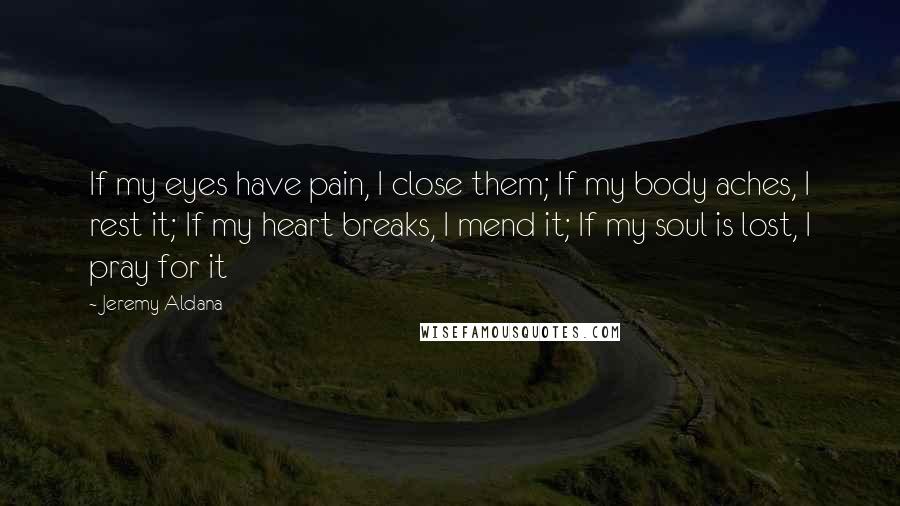 Jeremy Aldana Quotes: If my eyes have pain, I close them; If my body aches, I rest it; If my heart breaks, I mend it; If my soul is lost, I pray for it