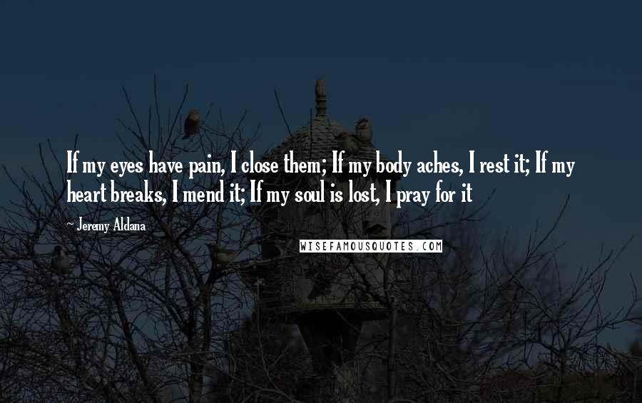Jeremy Aldana Quotes: If my eyes have pain, I close them; If my body aches, I rest it; If my heart breaks, I mend it; If my soul is lost, I pray for it