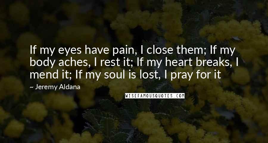Jeremy Aldana Quotes: If my eyes have pain, I close them; If my body aches, I rest it; If my heart breaks, I mend it; If my soul is lost, I pray for it