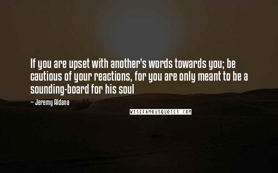 Jeremy Aldana Quotes: If you are upset with another's words towards you; be cautious of your reactions, for you are only meant to be a sounding-board for his soul