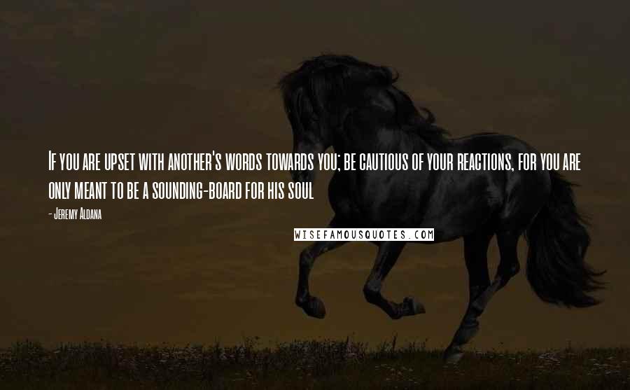 Jeremy Aldana Quotes: If you are upset with another's words towards you; be cautious of your reactions, for you are only meant to be a sounding-board for his soul