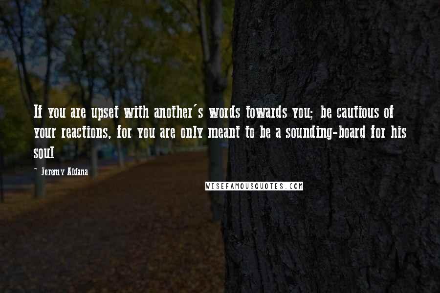 Jeremy Aldana Quotes: If you are upset with another's words towards you; be cautious of your reactions, for you are only meant to be a sounding-board for his soul