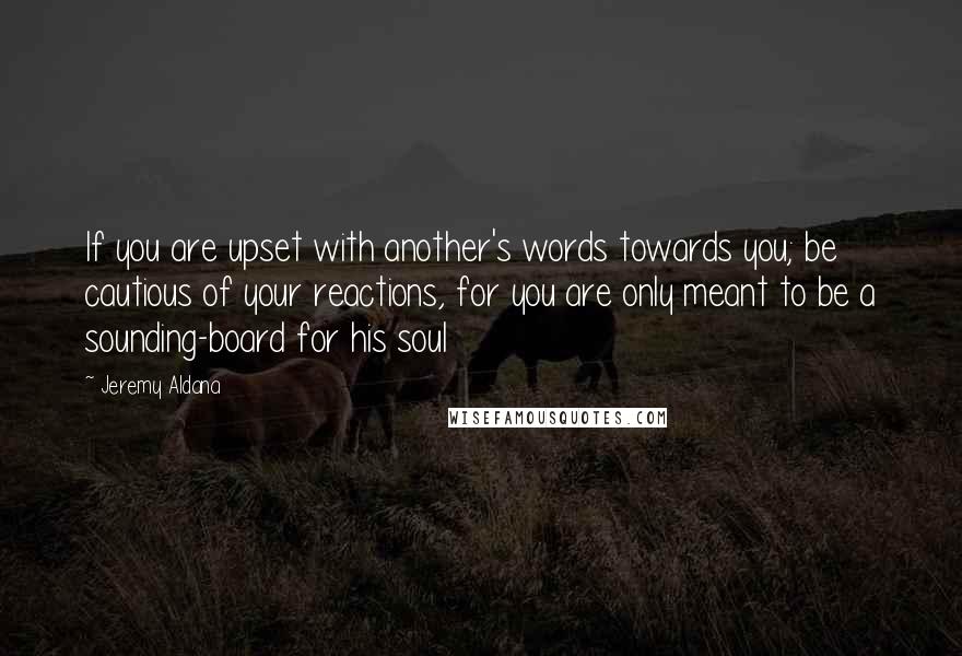 Jeremy Aldana Quotes: If you are upset with another's words towards you; be cautious of your reactions, for you are only meant to be a sounding-board for his soul