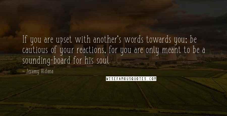 Jeremy Aldana Quotes: If you are upset with another's words towards you; be cautious of your reactions, for you are only meant to be a sounding-board for his soul