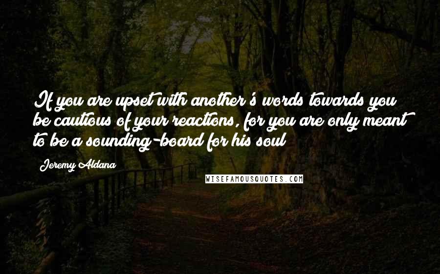 Jeremy Aldana Quotes: If you are upset with another's words towards you; be cautious of your reactions, for you are only meant to be a sounding-board for his soul