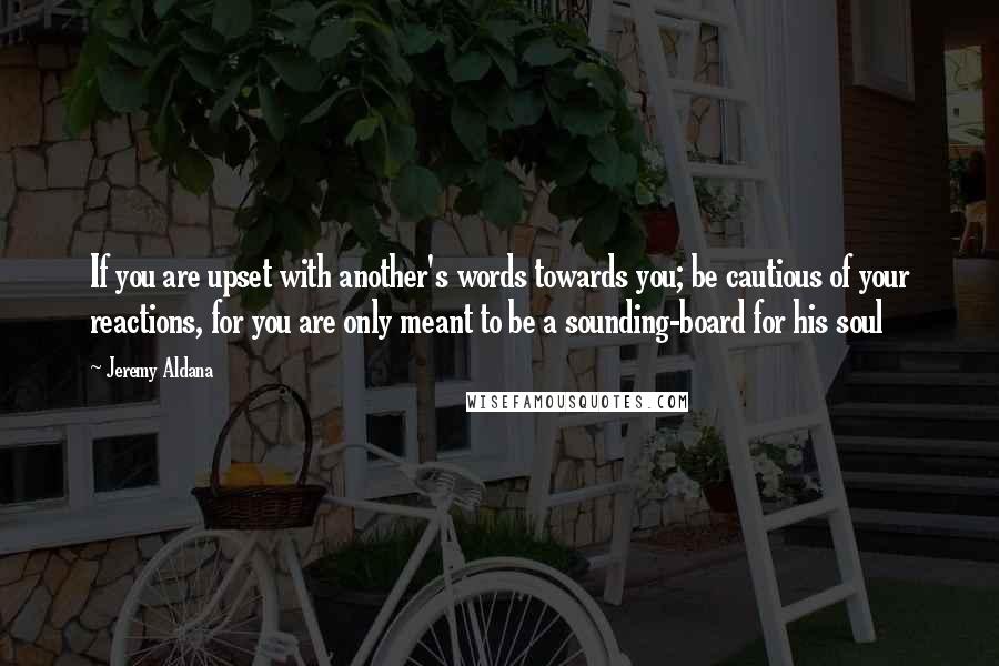 Jeremy Aldana Quotes: If you are upset with another's words towards you; be cautious of your reactions, for you are only meant to be a sounding-board for his soul