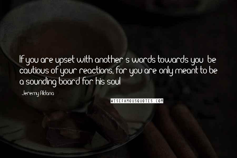 Jeremy Aldana Quotes: If you are upset with another's words towards you; be cautious of your reactions, for you are only meant to be a sounding-board for his soul