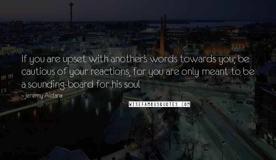 Jeremy Aldana Quotes: If you are upset with another's words towards you; be cautious of your reactions, for you are only meant to be a sounding-board for his soul