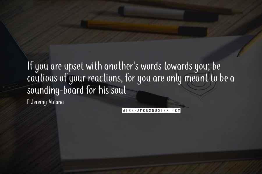 Jeremy Aldana Quotes: If you are upset with another's words towards you; be cautious of your reactions, for you are only meant to be a sounding-board for his soul