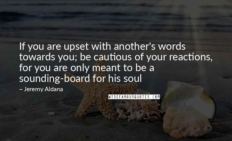 Jeremy Aldana Quotes: If you are upset with another's words towards you; be cautious of your reactions, for you are only meant to be a sounding-board for his soul