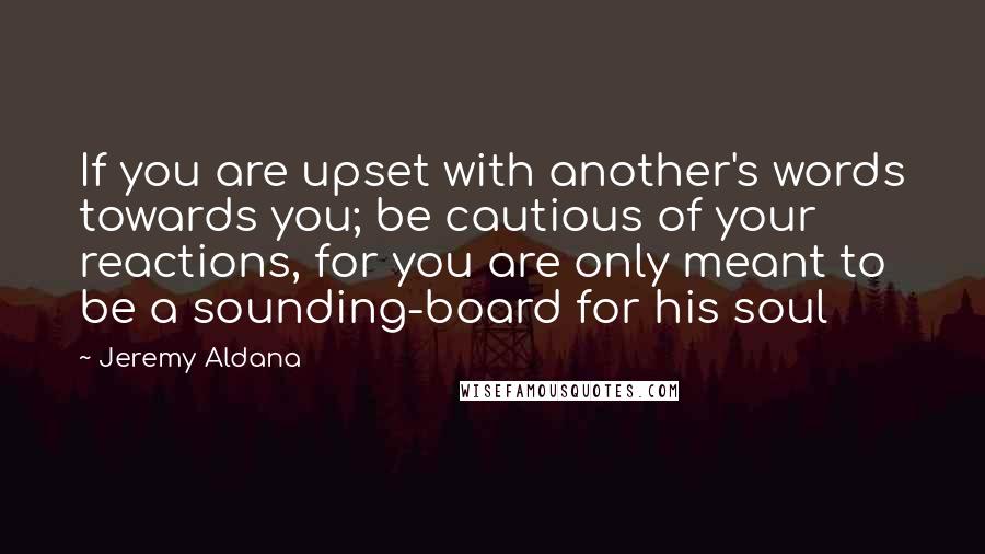 Jeremy Aldana Quotes: If you are upset with another's words towards you; be cautious of your reactions, for you are only meant to be a sounding-board for his soul