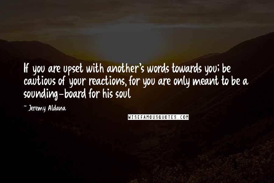 Jeremy Aldana Quotes: If you are upset with another's words towards you; be cautious of your reactions, for you are only meant to be a sounding-board for his soul