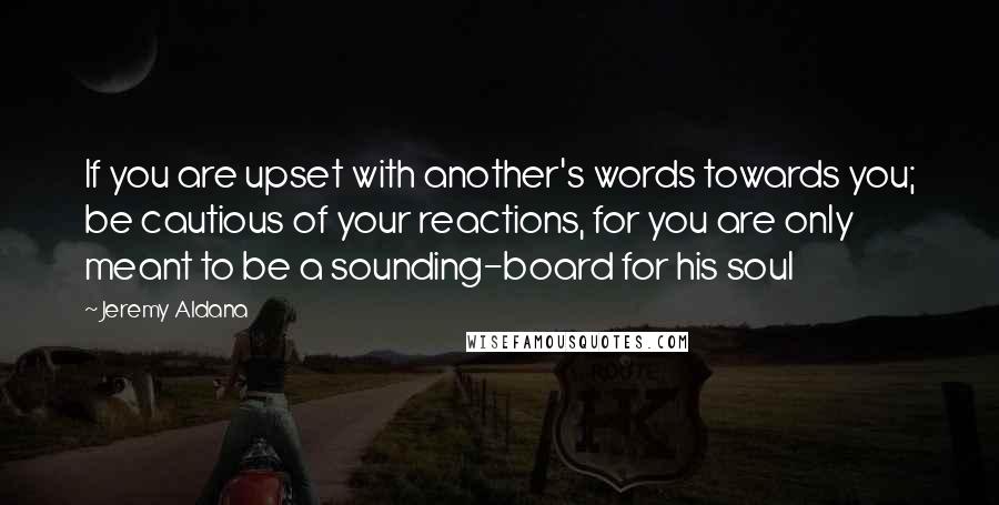 Jeremy Aldana Quotes: If you are upset with another's words towards you; be cautious of your reactions, for you are only meant to be a sounding-board for his soul