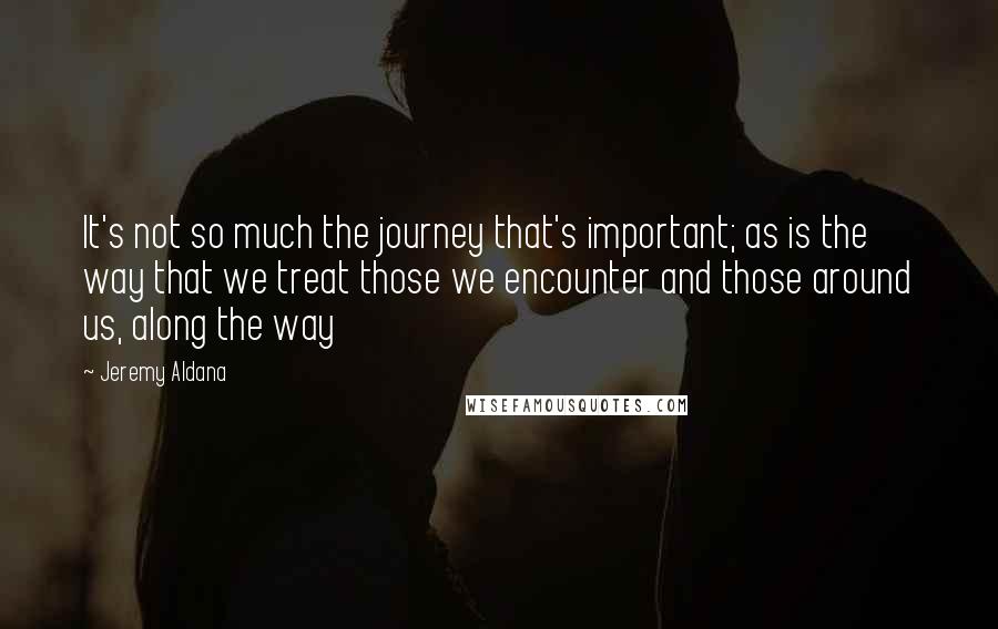 Jeremy Aldana Quotes: It's not so much the journey that's important; as is the way that we treat those we encounter and those around us, along the way