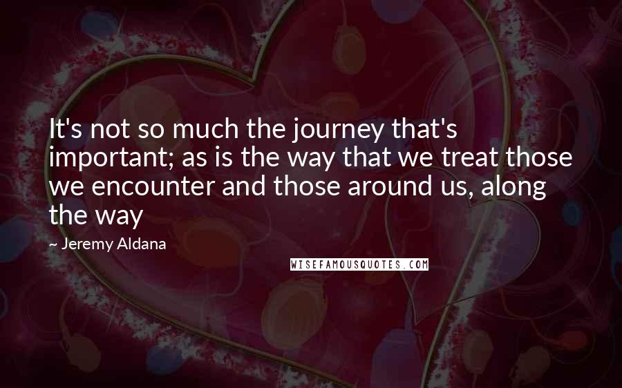 Jeremy Aldana Quotes: It's not so much the journey that's important; as is the way that we treat those we encounter and those around us, along the way