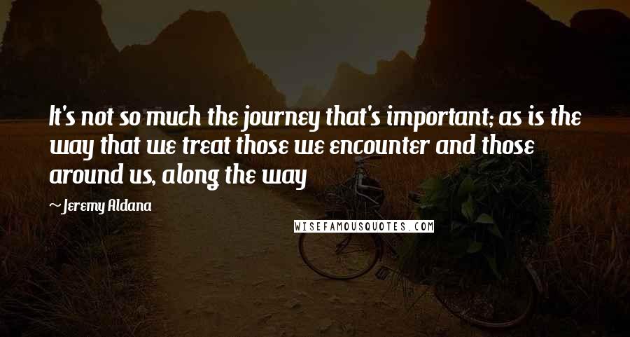 Jeremy Aldana Quotes: It's not so much the journey that's important; as is the way that we treat those we encounter and those around us, along the way