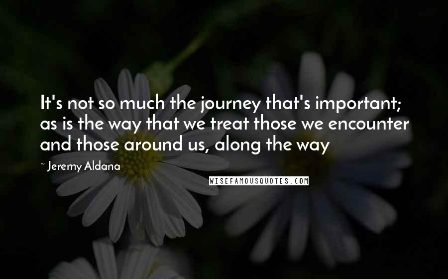 Jeremy Aldana Quotes: It's not so much the journey that's important; as is the way that we treat those we encounter and those around us, along the way