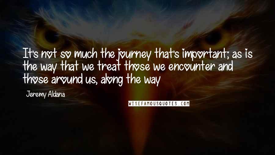 Jeremy Aldana Quotes: It's not so much the journey that's important; as is the way that we treat those we encounter and those around us, along the way