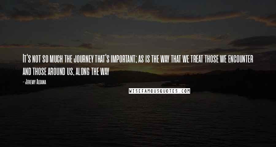 Jeremy Aldana Quotes: It's not so much the journey that's important; as is the way that we treat those we encounter and those around us, along the way
