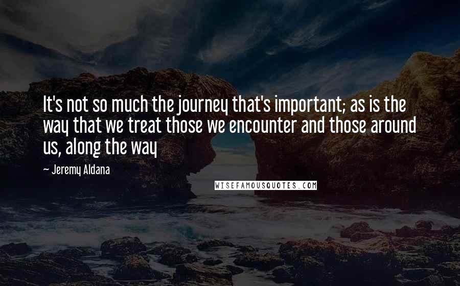 Jeremy Aldana Quotes: It's not so much the journey that's important; as is the way that we treat those we encounter and those around us, along the way