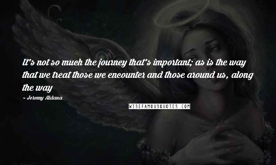 Jeremy Aldana Quotes: It's not so much the journey that's important; as is the way that we treat those we encounter and those around us, along the way