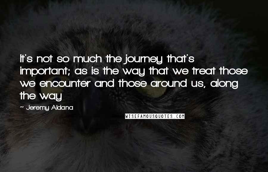 Jeremy Aldana Quotes: It's not so much the journey that's important; as is the way that we treat those we encounter and those around us, along the way