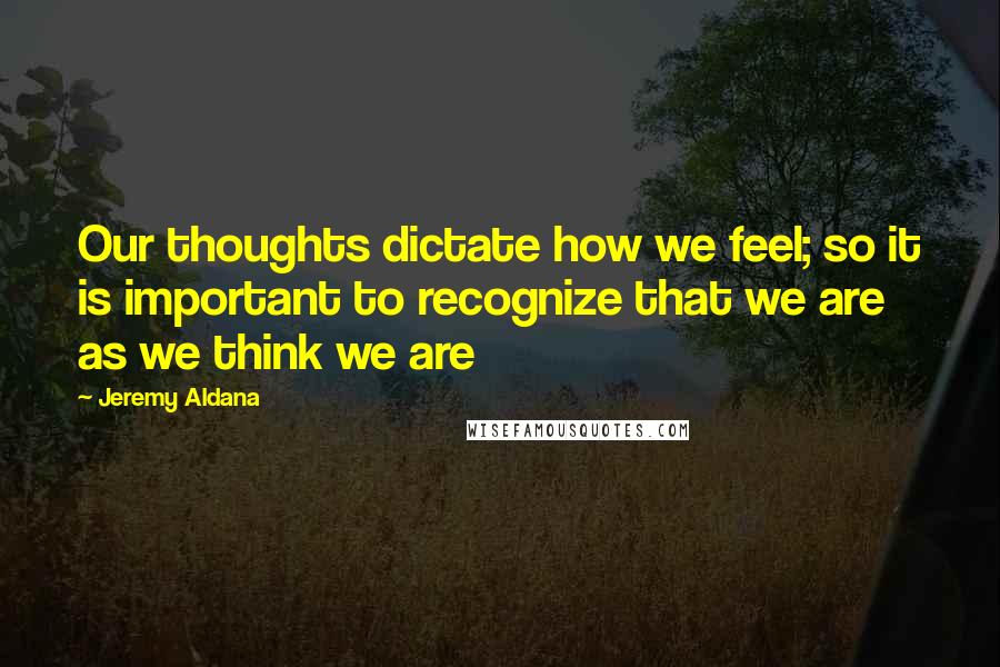 Jeremy Aldana Quotes: Our thoughts dictate how we feel; so it is important to recognize that we are as we think we are