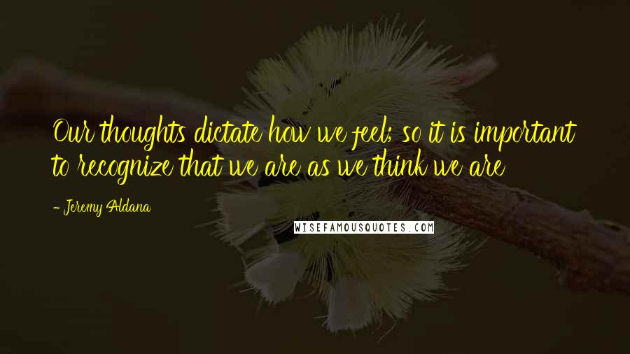 Jeremy Aldana Quotes: Our thoughts dictate how we feel; so it is important to recognize that we are as we think we are