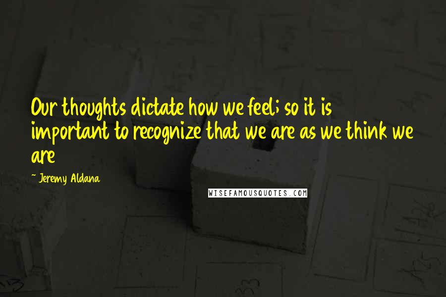 Jeremy Aldana Quotes: Our thoughts dictate how we feel; so it is important to recognize that we are as we think we are