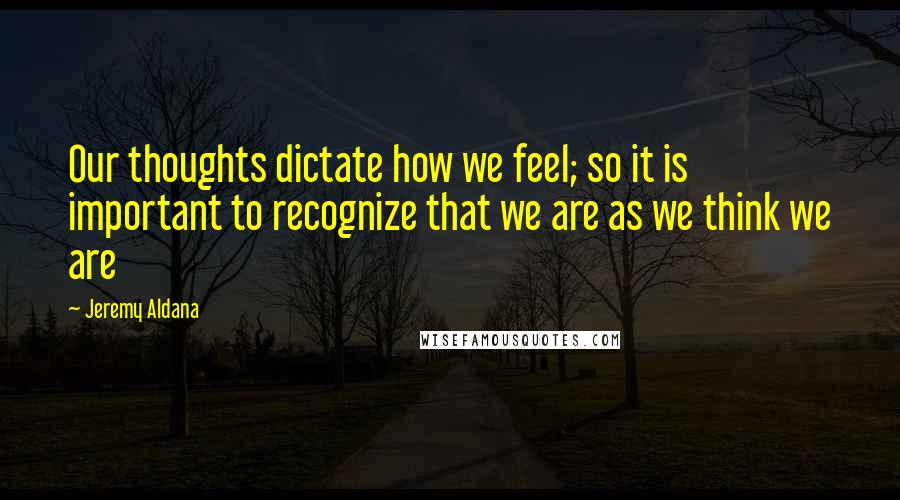 Jeremy Aldana Quotes: Our thoughts dictate how we feel; so it is important to recognize that we are as we think we are