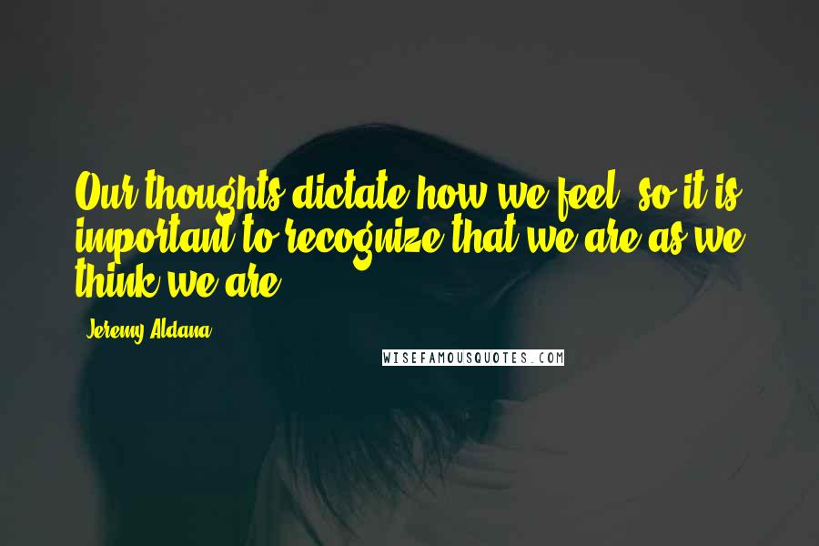 Jeremy Aldana Quotes: Our thoughts dictate how we feel; so it is important to recognize that we are as we think we are