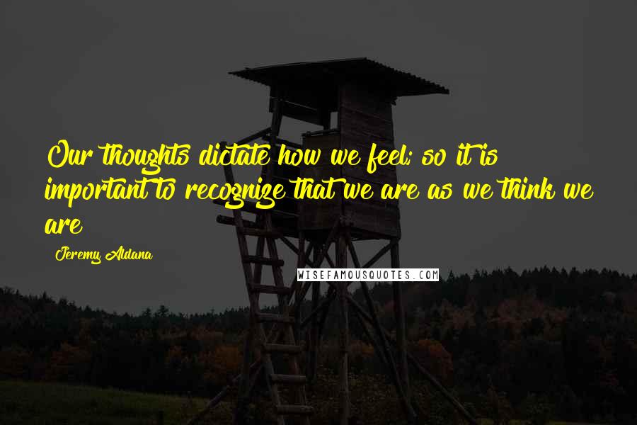 Jeremy Aldana Quotes: Our thoughts dictate how we feel; so it is important to recognize that we are as we think we are