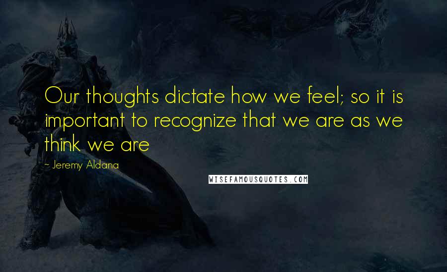 Jeremy Aldana Quotes: Our thoughts dictate how we feel; so it is important to recognize that we are as we think we are