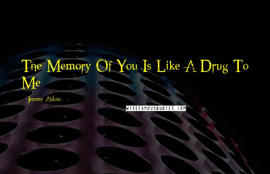 Jeremy Aldana Quotes: The Memory Of You Is Like A Drug To Me