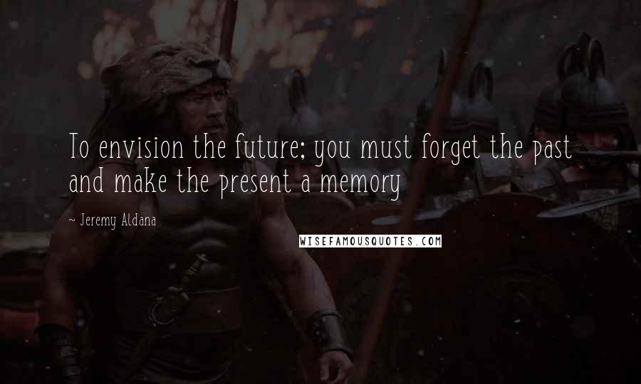 Jeremy Aldana Quotes: To envision the future; you must forget the past and make the present a memory