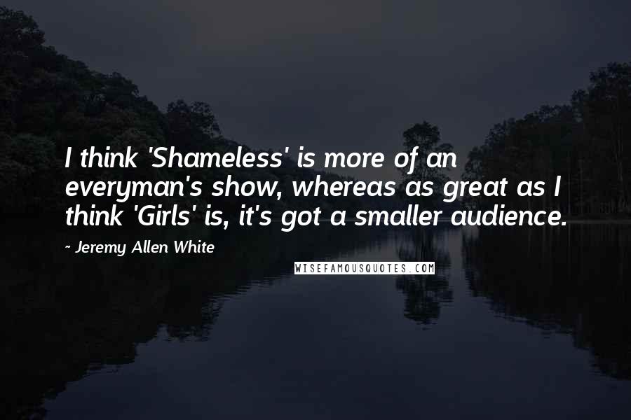 Jeremy Allen White Quotes: I think 'Shameless' is more of an everyman's show, whereas as great as I think 'Girls' is, it's got a smaller audience.
