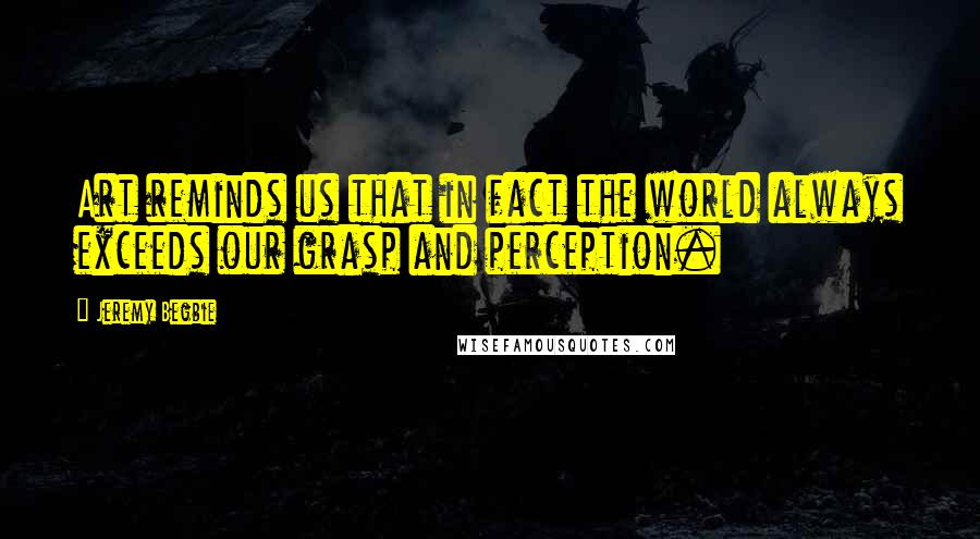 Jeremy Begbie Quotes: Art reminds us that in fact the world always exceeds our grasp and perception.