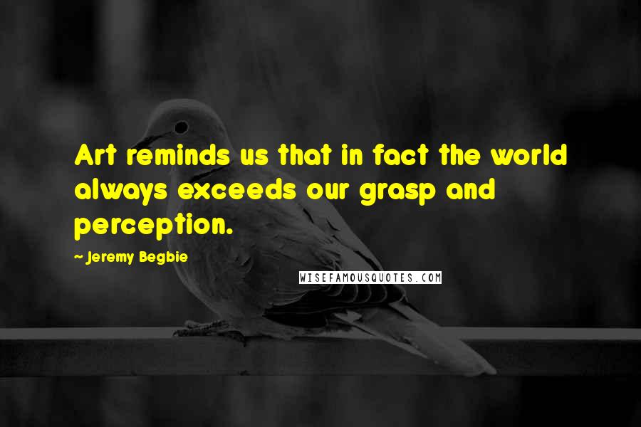 Jeremy Begbie Quotes: Art reminds us that in fact the world always exceeds our grasp and perception.