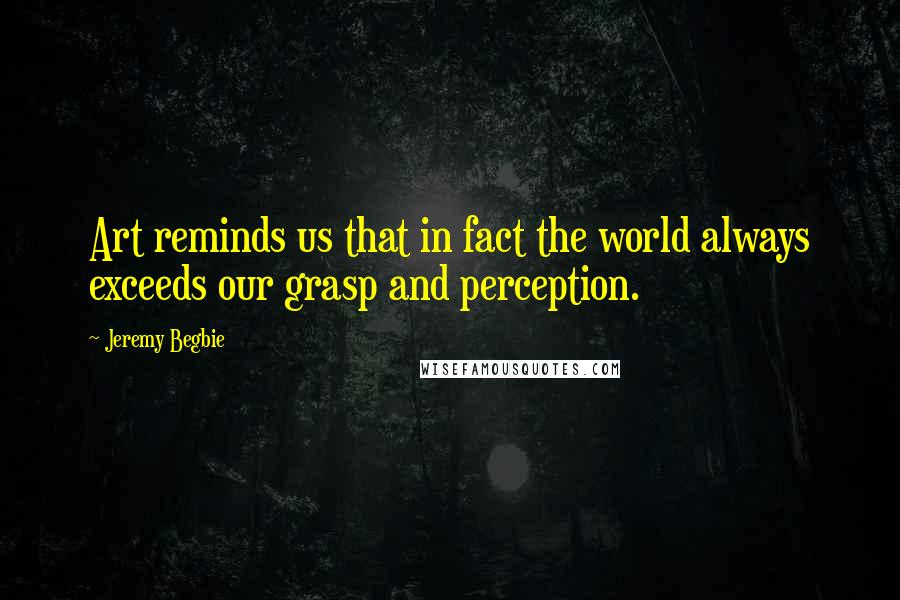 Jeremy Begbie Quotes: Art reminds us that in fact the world always exceeds our grasp and perception.