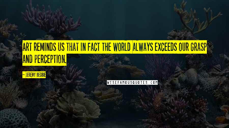 Jeremy Begbie Quotes: Art reminds us that in fact the world always exceeds our grasp and perception.