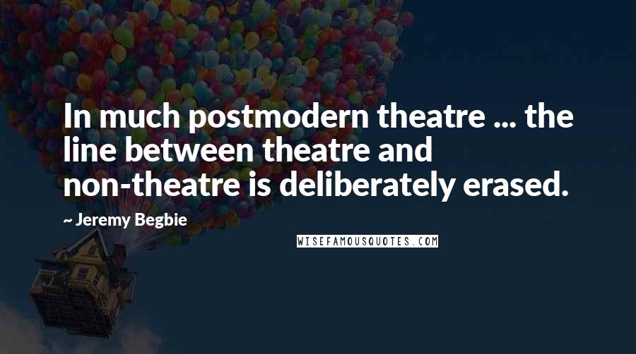 Jeremy Begbie Quotes: In much postmodern theatre ... the line between theatre and non-theatre is deliberately erased.