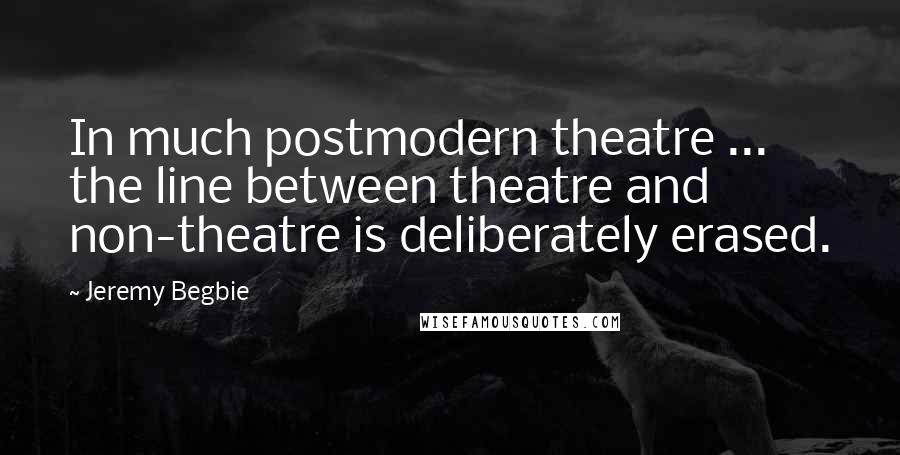 Jeremy Begbie Quotes: In much postmodern theatre ... the line between theatre and non-theatre is deliberately erased.