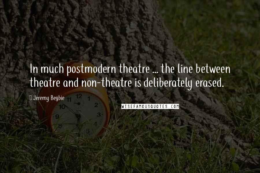 Jeremy Begbie Quotes: In much postmodern theatre ... the line between theatre and non-theatre is deliberately erased.