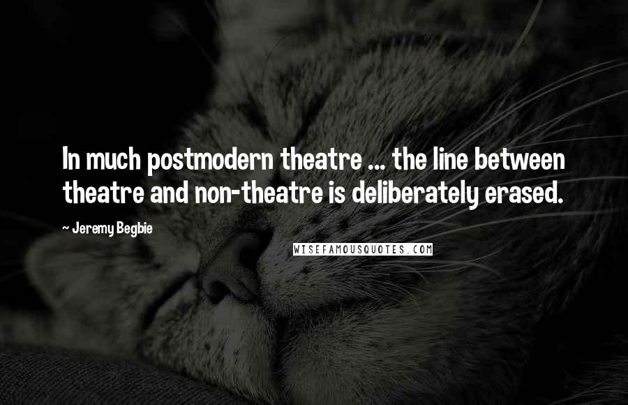 Jeremy Begbie Quotes: In much postmodern theatre ... the line between theatre and non-theatre is deliberately erased.