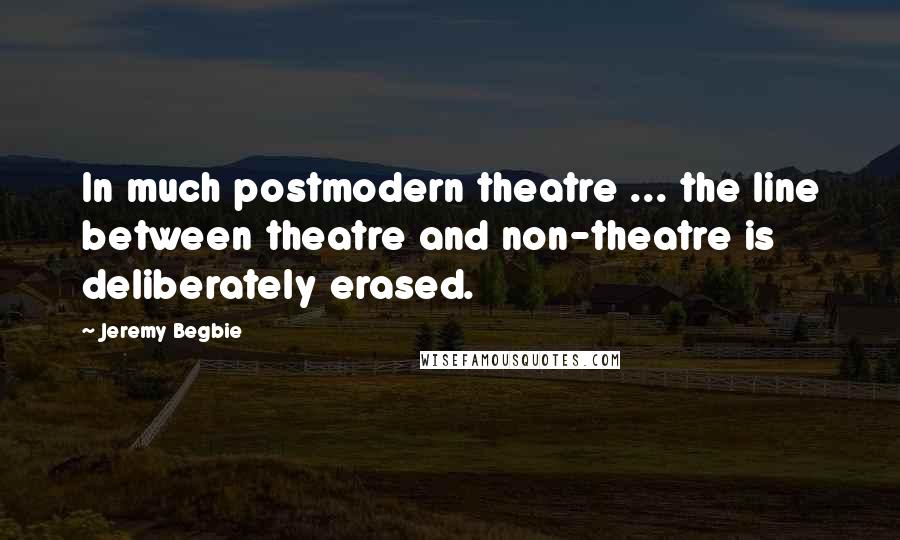 Jeremy Begbie Quotes: In much postmodern theatre ... the line between theatre and non-theatre is deliberately erased.